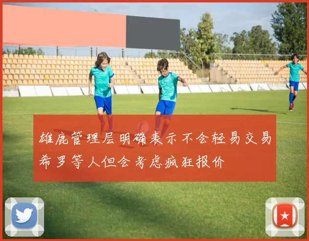 雄鹿管理层明确表示不会轻易交易希罗等人但会考虑疯狂报价