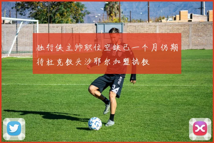 独行侠主帅职位空缺已一个月仍期待杜克教头沙耶尔加盟执教