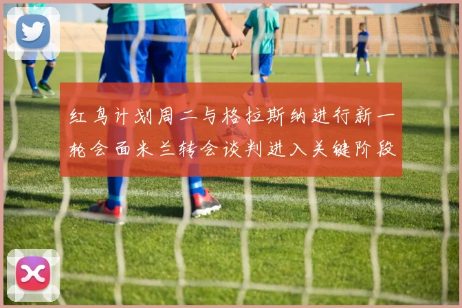 红鸟计划周二与格拉斯纳进行新一轮会面米兰转会谈判进入关键阶段