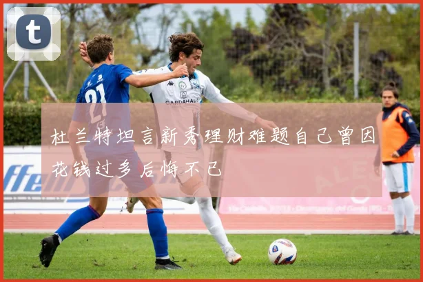 杜兰特坦言新秀理财难题自己曾因花钱过多后悔不已
