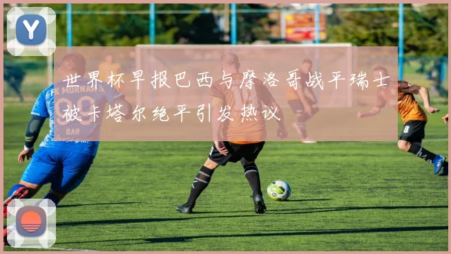 世界杯早报巴西与摩洛哥战平瑞士被卡塔尔绝平引发热议