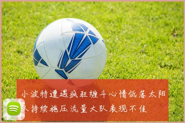 小波特遭遇疯狂缠斗心情低落太阳队持续施压流量大队表现不佳