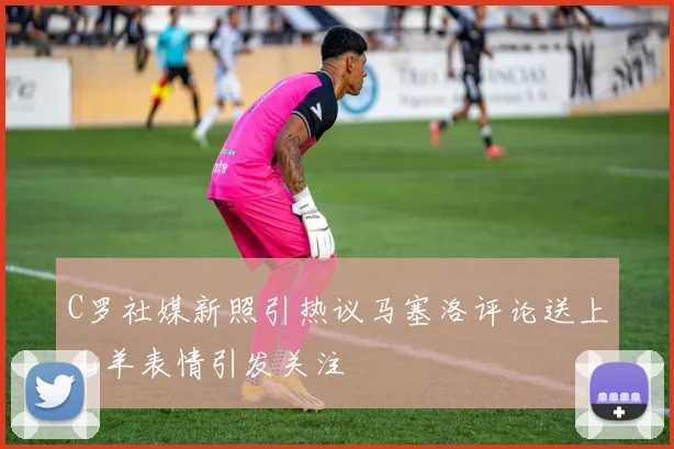 C罗社媒新照引热议马塞洛评论送上山羊表情引发关注