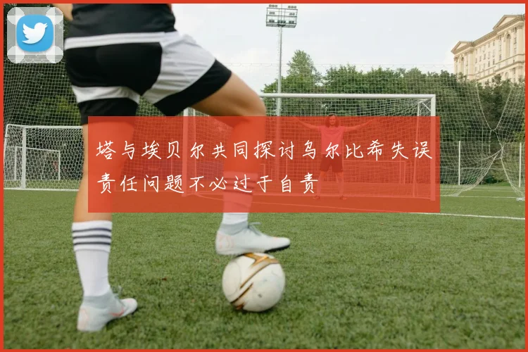 塔与埃贝尔共同探讨乌尔比希失误责任问题不必过于自责
