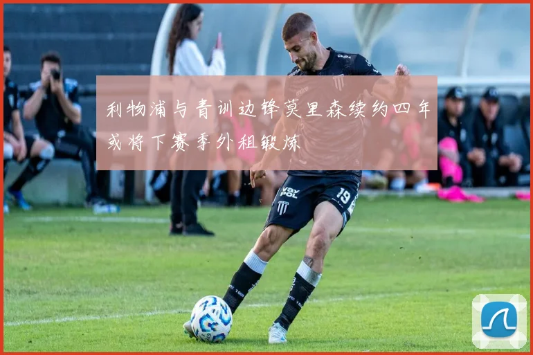 利物浦与青训边锋莫里森续约四年或将下赛季外租锻炼