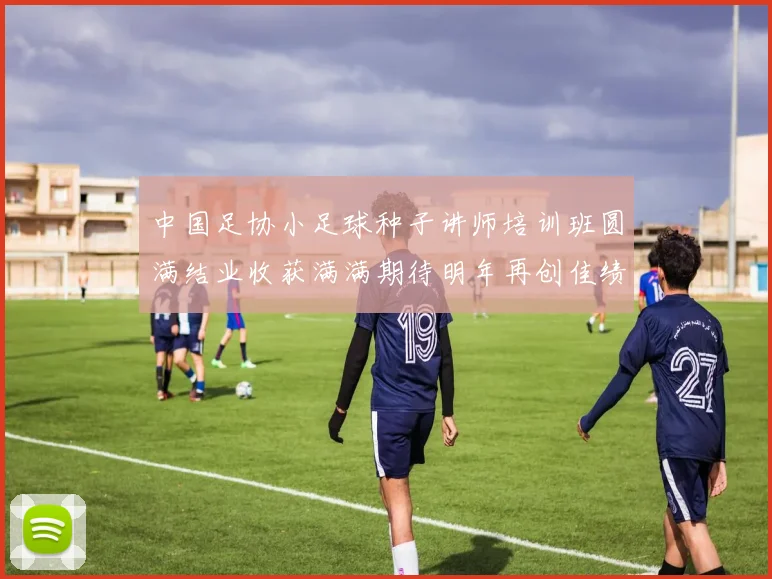 中国足协小足球种子讲师培训班圆满结业收获满满期待明年再创佳绩