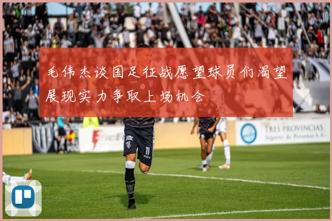 毛伟杰谈国足征战愿望球员们渴望展现实力争取上场机会
