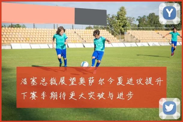 活塞总裁展望奥萨尔今夏进攻提升下赛季期待更大突破与进步