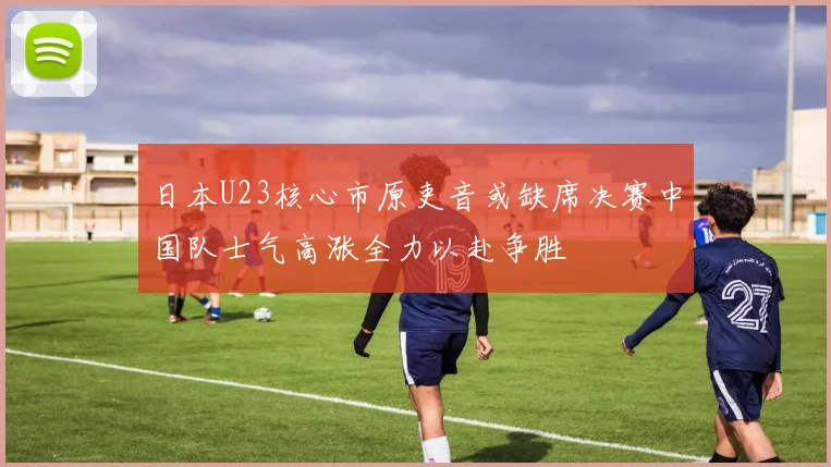 日本U23核心市原吏音或缺席决赛中国队士气高涨全力以赴争胜