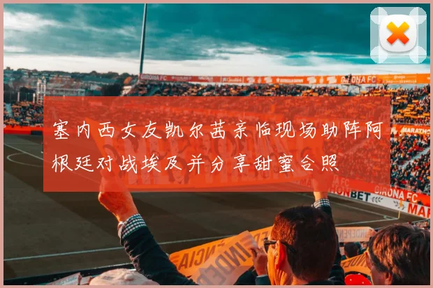 塞内西女友凯尔茜亲临现场助阵阿根廷对战埃及并分享甜蜜合照