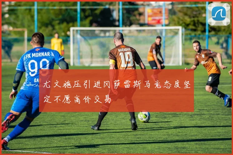 尤文施压引进冈萨雷斯马竞态度坚定不愿高价交易