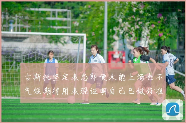 古斯托坚定表态即便未能上场也不气馁期待用表现证明自己已做好准备