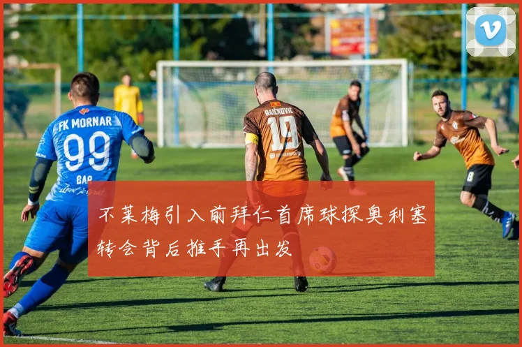 不莱梅引入前拜仁首席球探奥利塞转会背后推手再出发