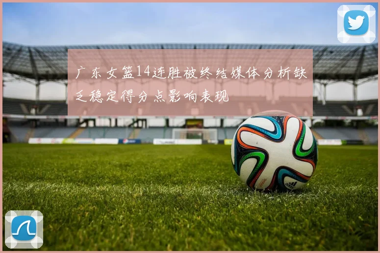 广东女篮14连胜被终结媒体分析缺乏稳定得分点影响表现