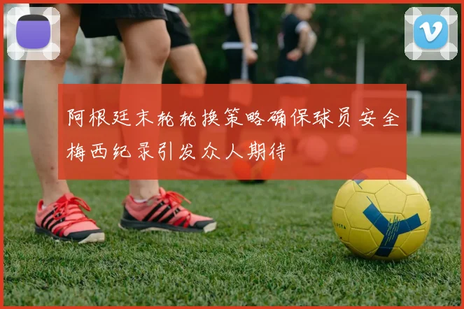 阿根廷末轮轮换策略确保球员安全梅西纪录引发众人期待